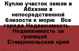 Куплю участок земли в Абхазии в непосредственной близости к морю - Все города Недвижимость » Недвижимость за границей   . Ставропольский край